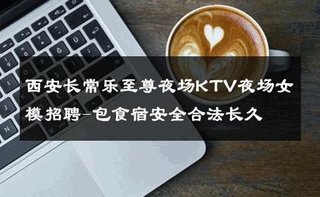 西安长常乐至尊夜场KTV夜场女模招聘-包食宿安全合法长久 
