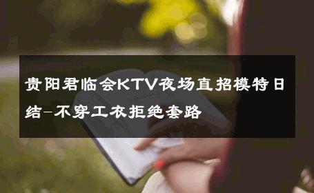 贵阳君临会KTV夜场直招模特日结-不穿工衣拒绝套路 