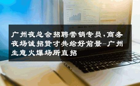 广州夜总会招聘营销专员,商务夜场诚招贤才共绘好前景-广州生意火爆场所直招