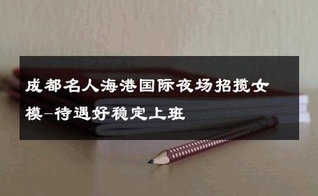 成都名人海港国际夜场招揽女模-待遇好稳定上班 
