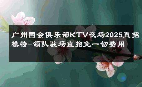 广州国会俱乐部KTV夜场2025直招模特-领队驻场直招免一切费用 