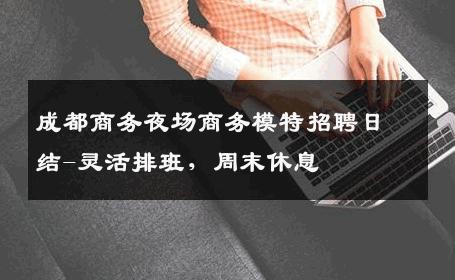 成都商务夜场商务模特招聘日结-灵活排班，周末休息 