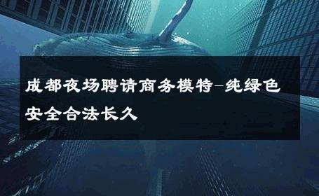 成都夜场聘请商务模特-纯绿色安全合法长久 