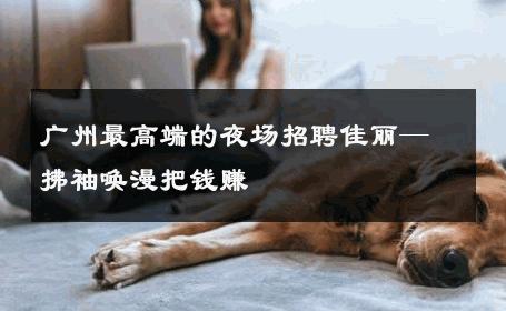 广州最高端的夜场招聘佳丽—拂袖唤漫把钱赚 