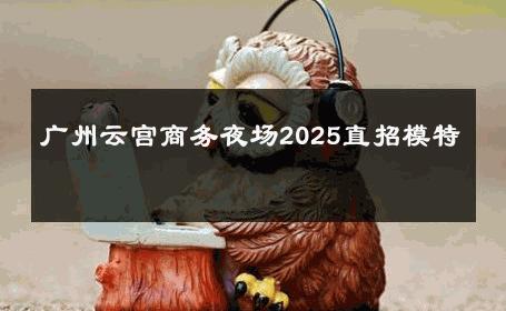 广州云宫商务夜场2025直招模特 
