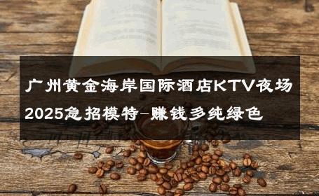 广州黄金海岸国际酒店KTV夜场2025急招模特-赚钱多纯绿色 