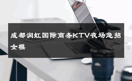 成都润虹国际商务KTV夜场急招女模 