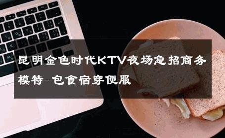 昆明金色时代KTV夜场急招商务模特-包食宿穿便服 