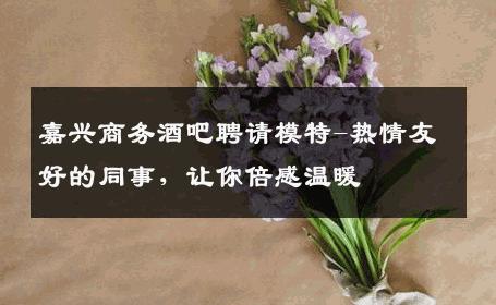 嘉兴商务酒吧聘请模特-热情友好的同事，让你倍感温暖 