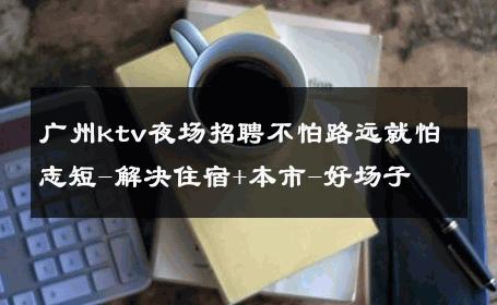 广州ktv夜场招聘不怕路远就怕志短-解决住宿+本市-好场子 