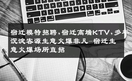 宿迁模特招聘,宿迁高端KTV,多年沉淀客源生意火爆非凡-宿迁生意火爆场所直招