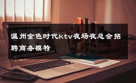 温州金色时代ktv夜场夜总会招聘商务模特 