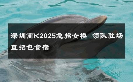 深圳商K2025急招女模-领队驻场直招包食宿 