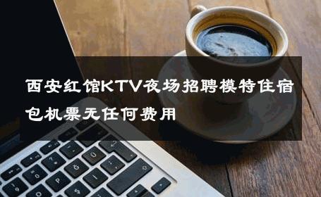 西安红馆KTV夜场招聘模特住宿包机票无任何费用 