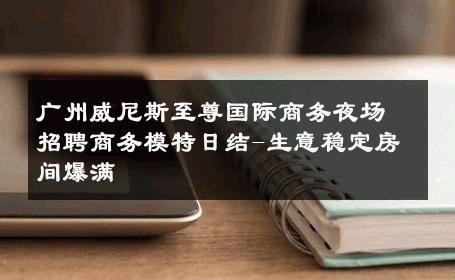 广州威尼斯至尊国际商务夜场招聘商务模特日结-生意稳定房间爆满 