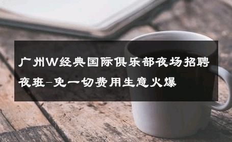 广州W经典国际俱乐部夜场招聘夜班-免一切费用生意火爆 