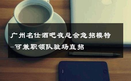 广州名仕酒吧夜总会急招模特-可兼职领队驻场直招 