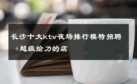 长沙十大ktv夜场排行模特招聘 +超级给力的店 