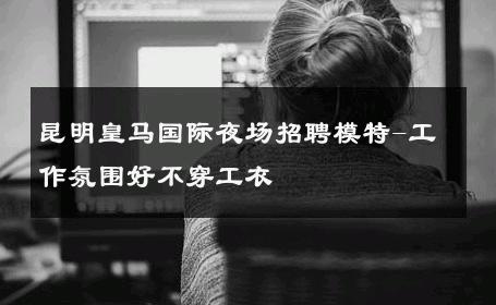 昆明皇马国际夜场招聘模特-工作氛围好不穿工衣 