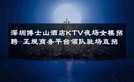 深圳博士山酒店KTV夜场女模招聘-正规商务平台领队驻场直招 