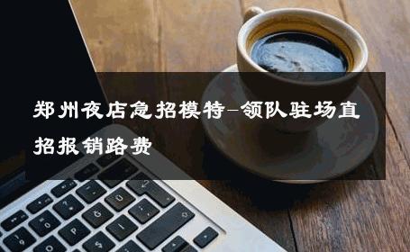郑州夜店急招模特-领队驻场直招报销路费 