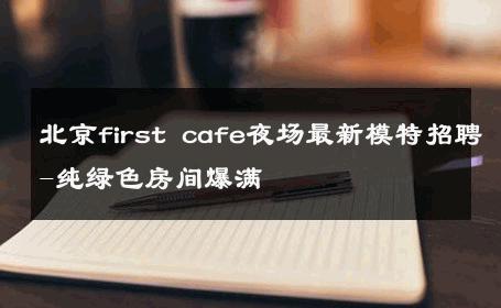 北京first cafe夜场最新模特招聘-纯绿色房间爆满 