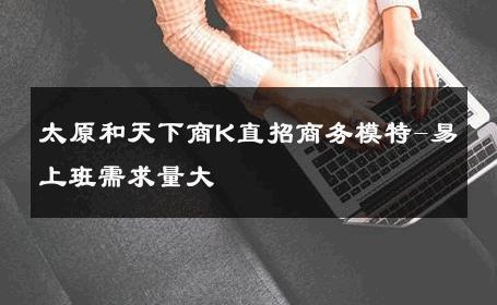 太原和天下商K直招商务模特-易上班需求量大 