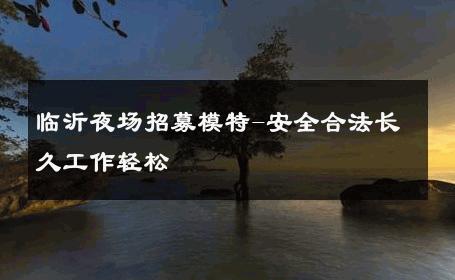 临沂夜场招募模特-安全合法长久工作轻松 