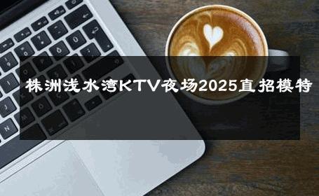 株洲浅水湾KTV夜场2025直招模特 