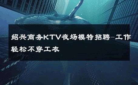 绍兴商务KTV夜场模特招聘-工作轻松不穿工衣 