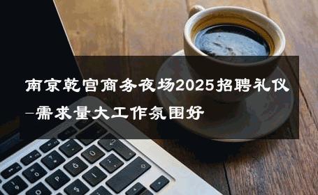 南京乾宫商务夜场2025招聘礼仪-需求量大工作氛围好 