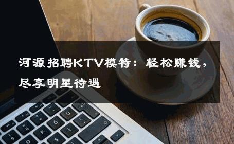 河源招聘KTV模特：轻松赚钱，尽享明星待遇