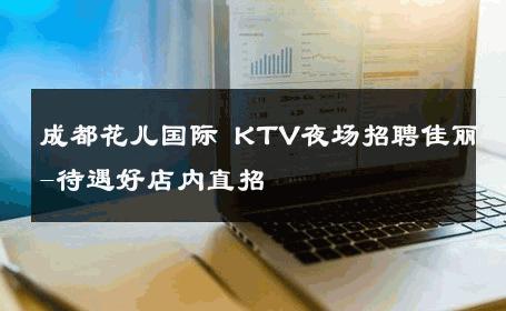 成都花儿国际 KTV夜场招聘佳丽-待遇好店内直招 