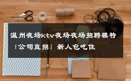 温州夜场ktv夜场夜场招聘模特「公司直招」新人包吃住 