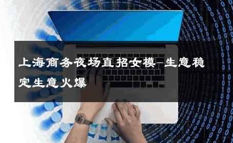 上海商务夜场直招女模-生意稳定生意火爆 