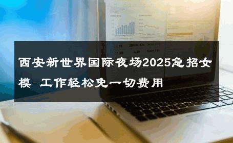 西安新世界国际夜场2025急招女模-工作轻松免一切费用 
