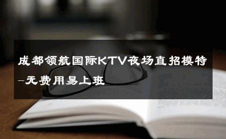 成都领航国际KTV夜场直招模特-无费用易上班 