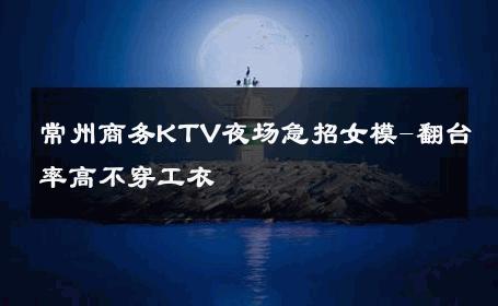 常州商务KTV夜场急招女模-翻台率高不穿工衣 