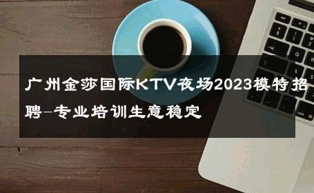 广州金莎国际KTV夜场2023模特招聘-专业培训生意稳定 