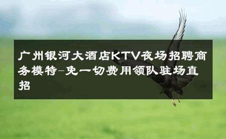 广州银河大酒店KTV夜场招聘商务模特-免一切费用领队驻场直招 