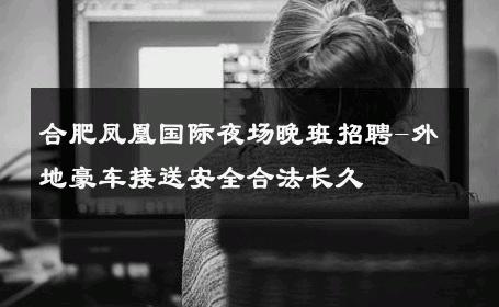 合肥凤凰国际夜场晚班招聘-外地豪车接送安全合法长久 