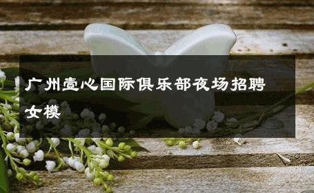 广州壹心国际俱乐部夜场招聘女模 