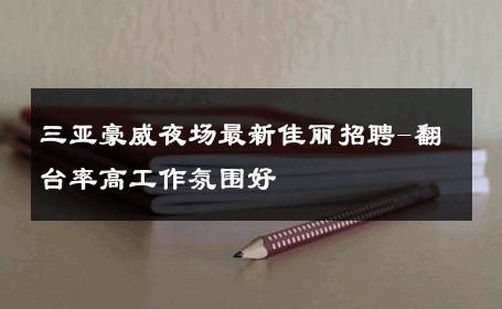 三亚豪威夜场最新佳丽招聘-翻台率高工作氛围好 