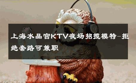 上海水晶宫KTV夜场招揽模特-拒绝套路可兼职 