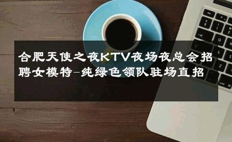 合肥天使之夜KTV夜场夜总会招聘女模特-纯绿色领队驻场直招 