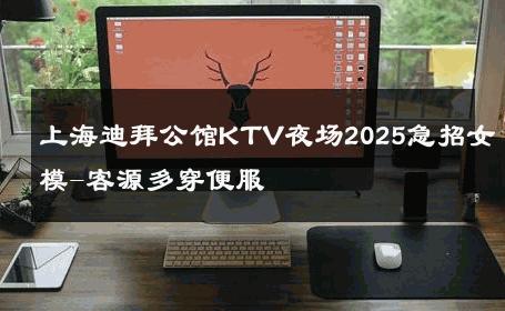 上海迪拜公馆KTV夜场2025急招女模-客源多穿便服 