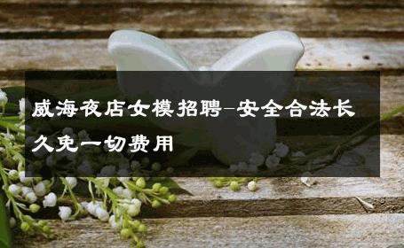 威海夜店女模招聘-安全合法长久免一切费用 