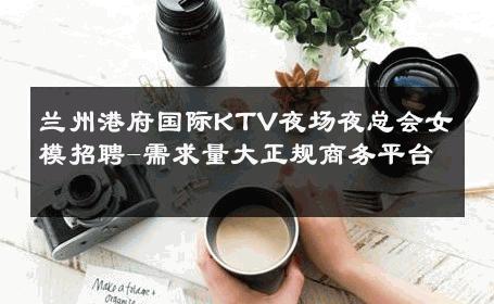 兰州港府国际KTV夜场夜总会女模招聘-需求量大正规商务平台 