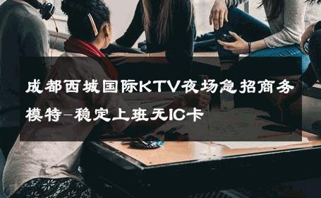 成都西城国际KTV夜场急招商务模特-稳定上班无IC卡 