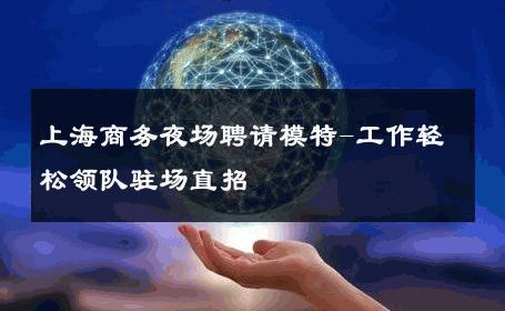 上海商务夜场聘请模特-工作轻松领队驻场直招 